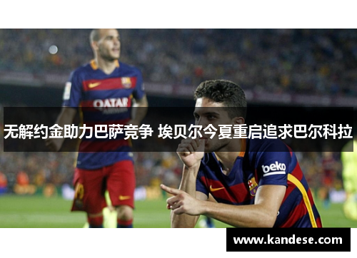 无解约金助力巴萨竞争 埃贝尔今夏重启追求巴尔科拉