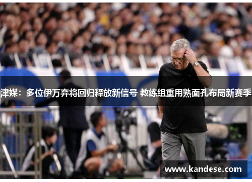 津媒：多位伊万弃将回归释放新信号 教练组重用熟面孔布局新赛季